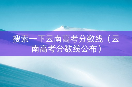 搜索一下云南高考分数线（云南高考分数线公布）