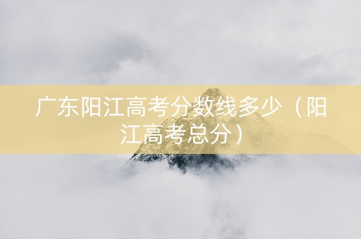 广东阳江高考分数线多少（阳江高考总分）