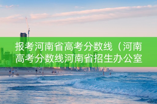 报考河南省高考分数线（河南高考分数线河南省招生办公室）