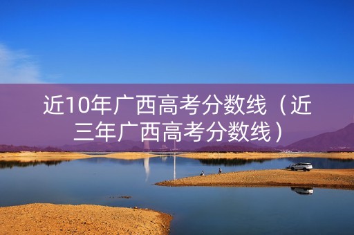 近10年广西高考分数线（近三年广西高考分数线）