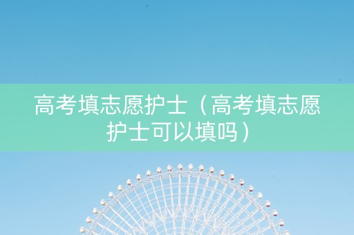 高考填志愿护士（高考填志愿护士可以填吗）
