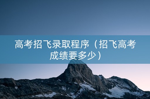 高考招飞录取程序（招飞高考成绩要多少）