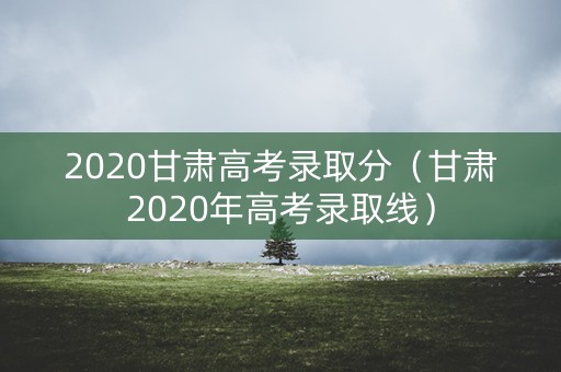 2020甘肃高考录取分（甘肃2020年高考录取线）
