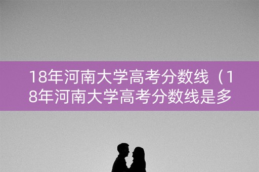 18年河南大学高考分数线（18年河南大学高考分数线是多少）