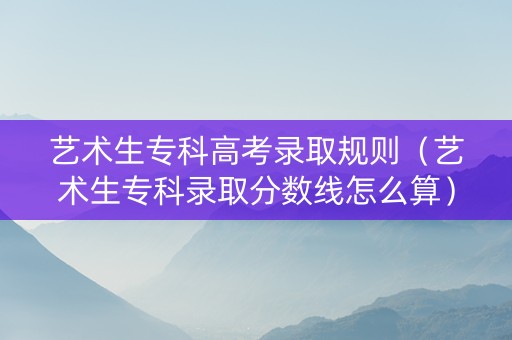 艺术生专科高考录取规则（艺术生专科录取分数线怎么算）
