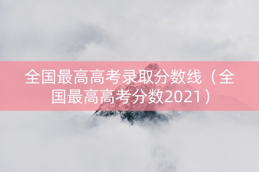 全国最高高考录取分数线（全国最高高考分数2021）