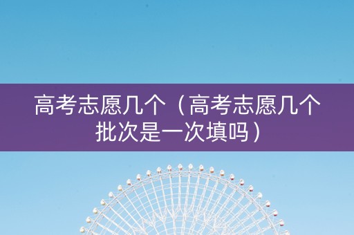 高考志愿几个（高考志愿几个批次是一次填吗）