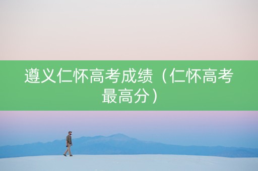 遵义仁怀高考成绩（仁怀高考最高分）