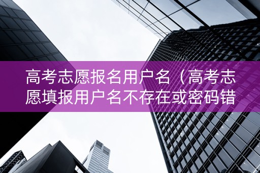 高考志愿报名用户名（高考志愿填报用户名不存在或密码错误）