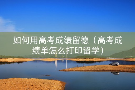 如何用高考成绩留德（高考成绩单怎么打印留学）