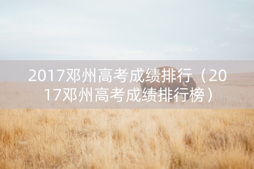 2017邓州高考成绩排行（2017邓州高考成绩排行榜）