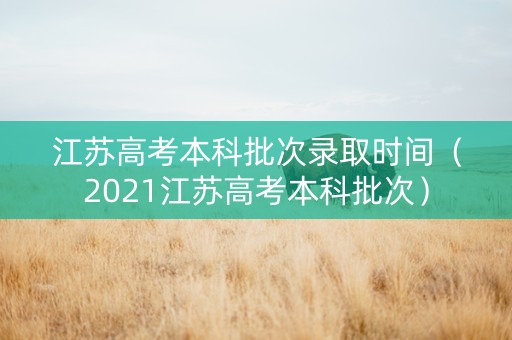江苏高考本科批次录取时间（2021江苏高考本科批次）