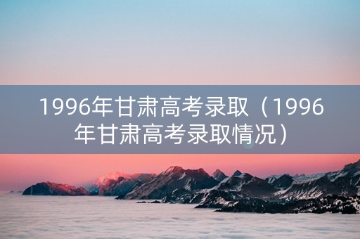 1996年甘肃高考录取（1996年甘肃高考录取情况）