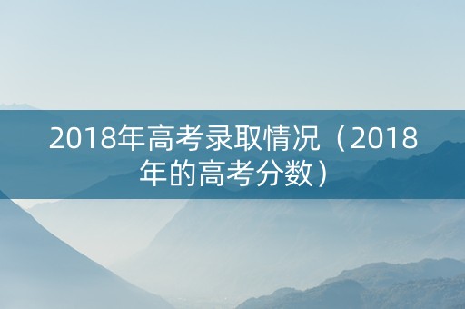 2018年高考录取情况（2018年的高考分数）