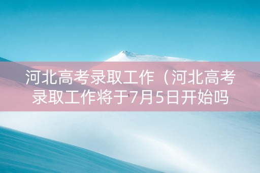 河北高考录取工作（河北高考录取工作将于7月5日开始吗）
