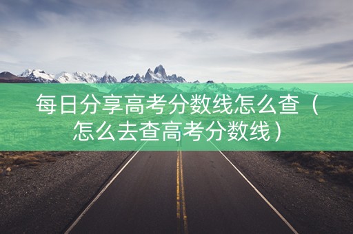 每日分享高考分数线怎么查（怎么去查高考分数线）
