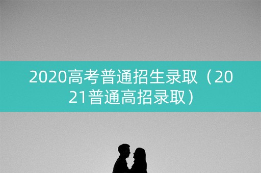 2020高考普通招生录取（2021普通高招录取）
