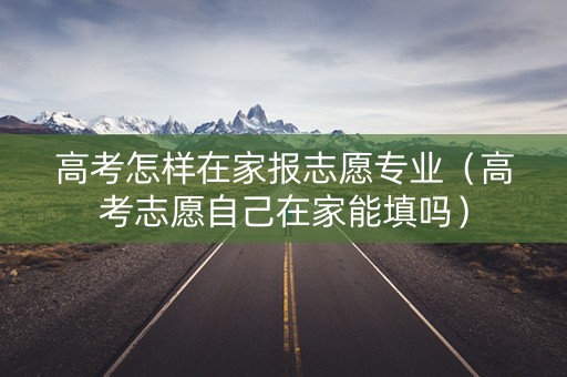 高考怎样在家报志愿专业（高考志愿自己在家能填吗）