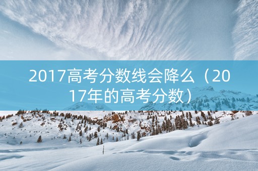 2017高考分数线会降么（2017年的高考分数）