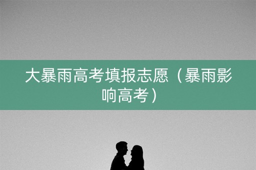 大暴雨高考填报志愿（暴雨影响高考）
