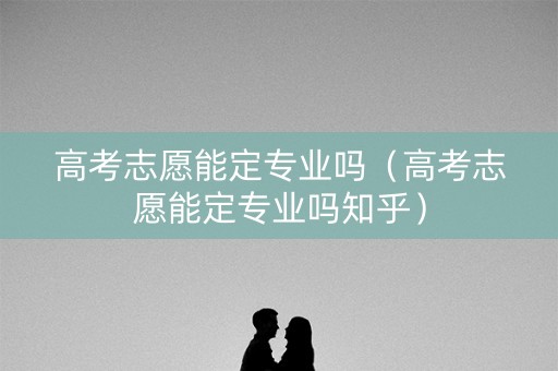 高考志愿能定专业吗（高考志愿能定专业吗知乎）