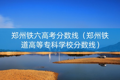 郑州铁六高考分数线（郑州铁道高等专科学校分数线）