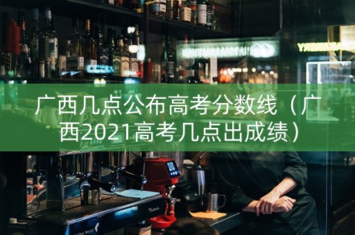 广西几点公布高考分数线（广西2021高考几点出成绩）