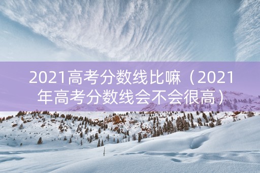 2021高考分数线比嘛（2021年高考分数线会不会很高）