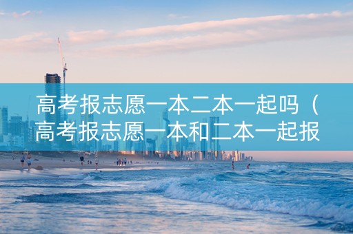 高考报志愿一本二本一起吗（高考报志愿一本和二本一起报吗）