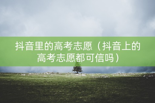 抖音里的高考志愿（抖音上的高考志愿都可信吗）