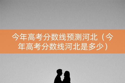 今年高考分数线预测河北（今年高考分数线河北是多少）