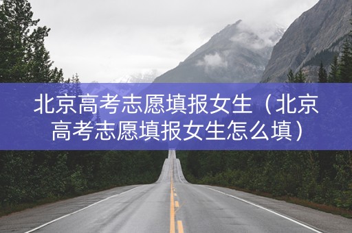 北京高考志愿填报女生（北京高考志愿填报女生怎么填）