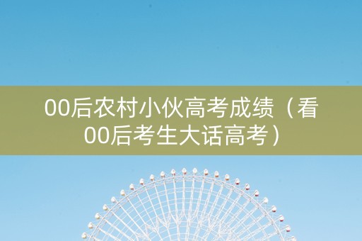 00后农村小伙高考成绩（看00后考生大话高考）