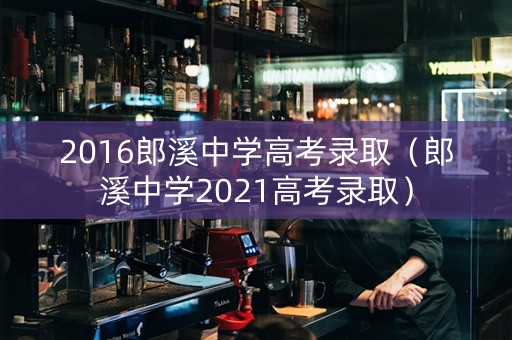 2016郎溪中学高考录取（郎溪中学2021高考录取）
