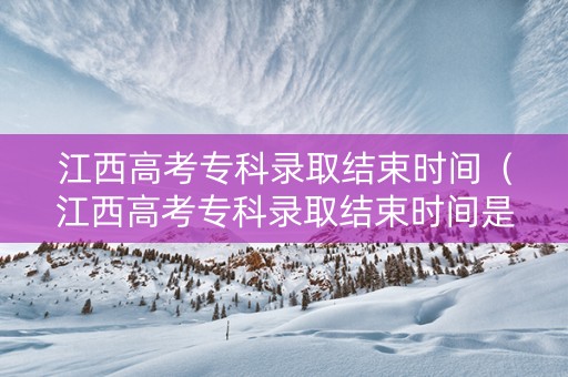 江西高考专科录取结束时间（江西高考专科录取结束时间是几号）