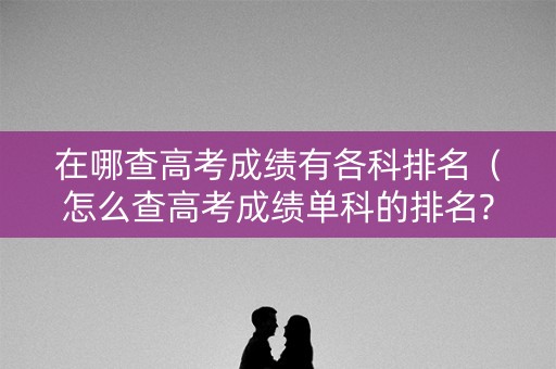 在哪查高考成绩有各科排名（怎么查高考成绩单科的排名?）