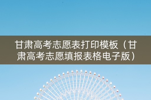 甘肃高考志愿表打印模板（甘肃高考志愿填报表格电子版）