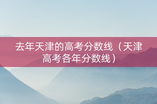 去年天津的高考分数线（天津高考各年分数线）