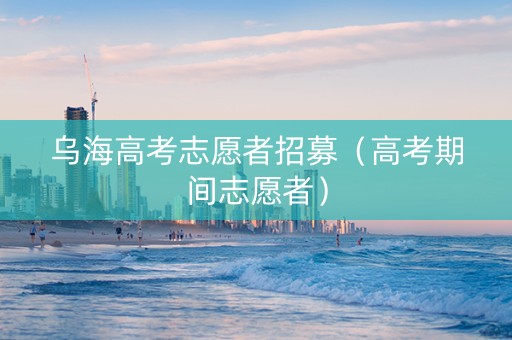 乌海高考志愿者招募（高考期间志愿者）