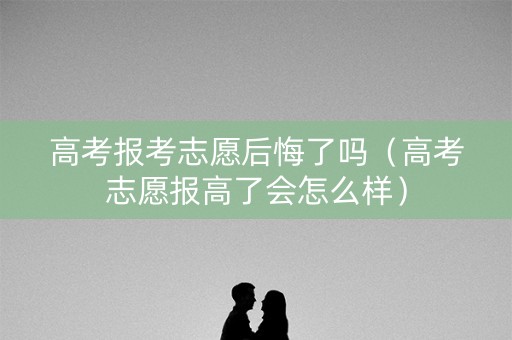 高考报考志愿后悔了吗（高考志愿报高了会怎么样）