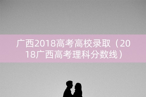 广西2018高考高校录取（2018广西高考理科分数线）