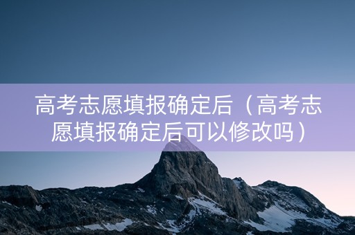 高考志愿填报确定后（高考志愿填报确定后可以修改吗）