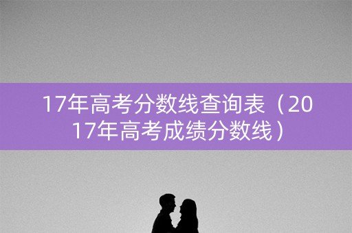 17年高考分数线查询表（2017年高考成绩分数线）