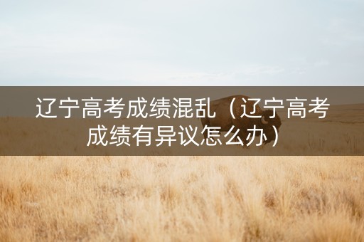 辽宁高考成绩混乱（辽宁高考成绩有异议怎么办）