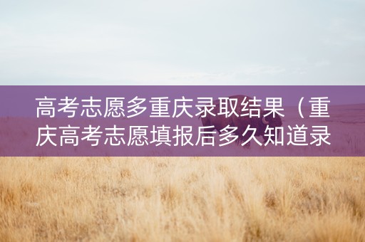 高考志愿多重庆录取结果（重庆高考志愿填报后多久知道录取结果）