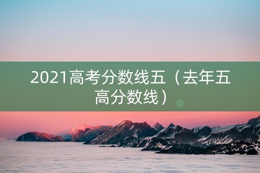 2021高考分数线五（去年五高分数线）