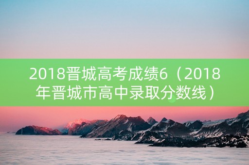 2018晋城高考成绩6（2018年晋城市高中录取分数线）