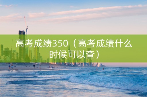 高考成绩350（高考成绩什么时候可以查）