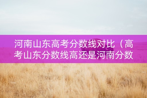 河南山东高考分数线对比（高考山东分数线高还是河南分数线高）