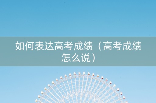 如何表达高考成绩（高考成绩怎么说）